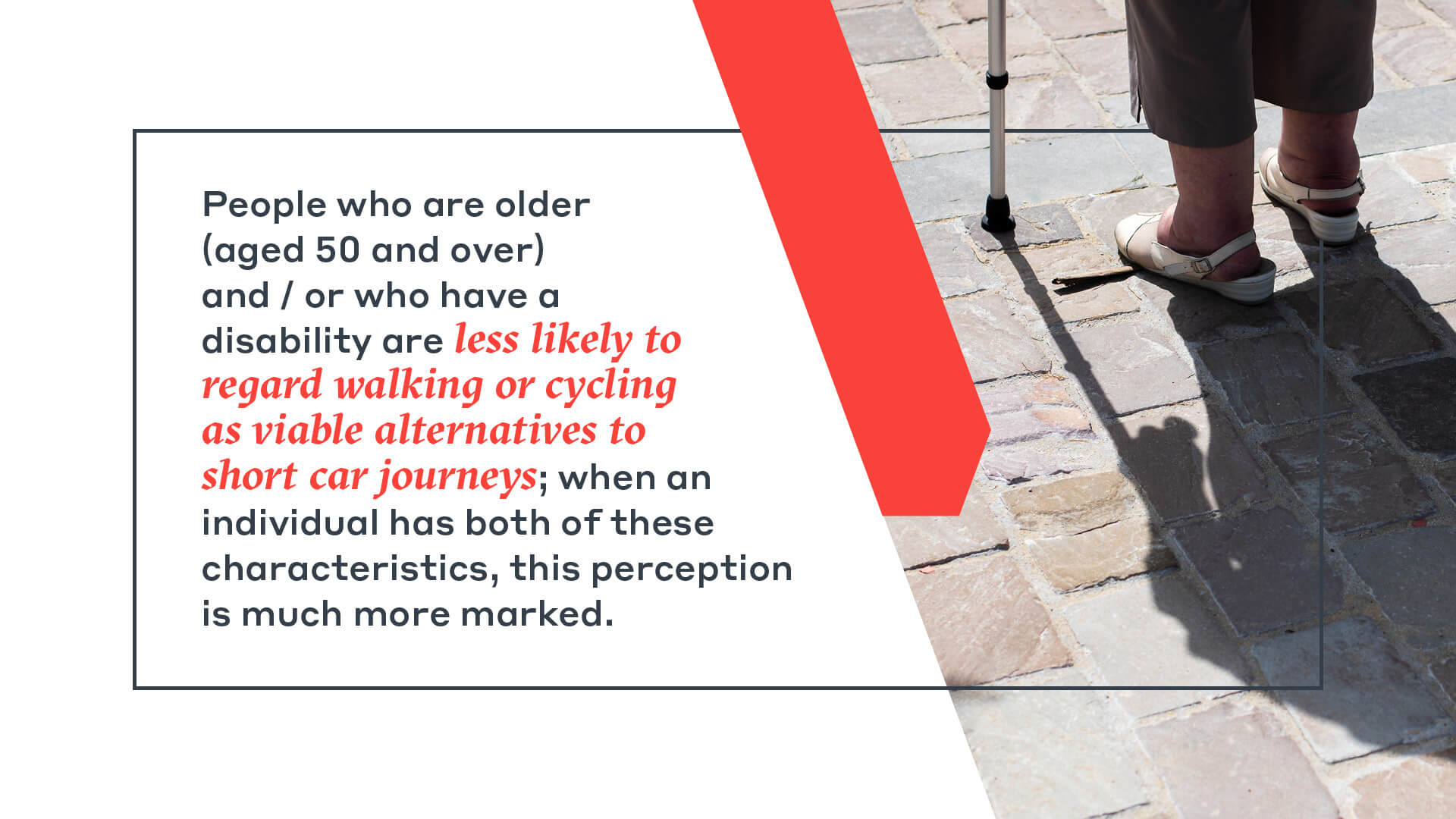 People who are older  (aged 50 and over)  and / or who have a  disability are less likely to  regard walking or cycling  as viable alternatives to  short car journeys; when an  individual has both of these  characteristics, this perception  is much more marked.