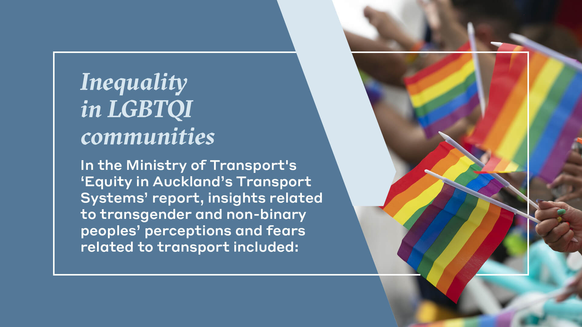 Inequality  in LGBTQI  communities In the Ministry of Transport's  ‘Equity in Auckland’s Transport  Systems’ report, insights related  to transgender and non-binary  peoples’ perceptions and fears  related to transport included: